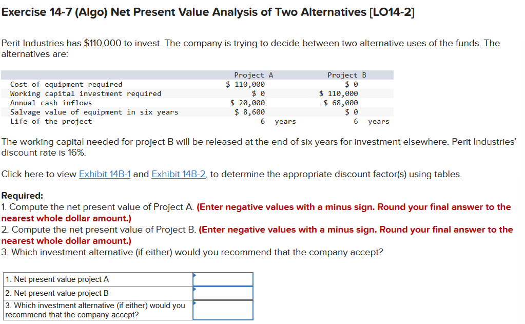 Exercise 14-7 (Algo) Net Present Value Analysis of Two Alternatives [LO14-2]
Perit Industries has $110,000 to invest. The company is trying to decide between two alternative uses of the funds. The
alternatives are:
Cost of equipment required
Working capital investment required
Annual cash inflows
Salvage value of equipment in six years
Life of the project
Project A
$ 110,000
$0
$ 20,000
$ 8,600
1. Net present value project A
2. Net present value project B
3. Which investment alternative (if either) would you
recommend that the company accept?
6 years
Project B
$0
$ 110,000
$ 68,000
$0
6 years
The working capital needed for project B will be released at the end of six years for investment elsewhere. Perit Industries'
discount rate is 16%.
Click here to view Exhibit 14B-1 and Exhibit 14B-2, to determine the appropriate discount factor(s) using tables.
Required:
1. Compute the net present value of Project A. (Enter negative values with a minus sign. Round your final answer to the
nearest whole dollar amount.)
2. Compute the net present value of Project B. (Enter negative values with a minus sign. Round your final answer to the
nearest whole dollar amount.)
3. Which investment alternative (if either) would you recommend that the company accept?