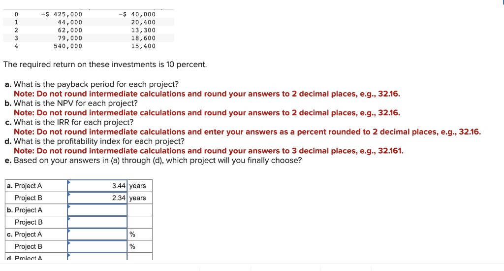 -$ 425,000
44,000
62,000
79,000
540,000
The required return on these investments is 10 percent.
a. What is the payback period for each project?
Note: Do not round intermediate calculations and round your answers to 2 decimal places, e.g., 32.16.
b. What is the NPV for each project?
0
-$ 40,000
20,400
13,300
18,600
15,400
Note: Do not round intermediate calculations and round your answers to 2 decimal places, e.g., 32.16.
c. What is the IRR for each project?
Note: Do not round intermediate calculations and enter your answers as a percent rounded to 2 decimal places, e.g., 32.16.
d. What is the profitability index for each project?
Note: Do not round intermediate calculations and round your answers to 3 decimal places, e.g., 32.161.
e. Based on your answers in (a) through (d), which project will you finally choose?
a. Project A
Project B
b. Project A
Project B
c. Project A
Project B
d. Proiect A
3.44 years
2.34 years
%
%