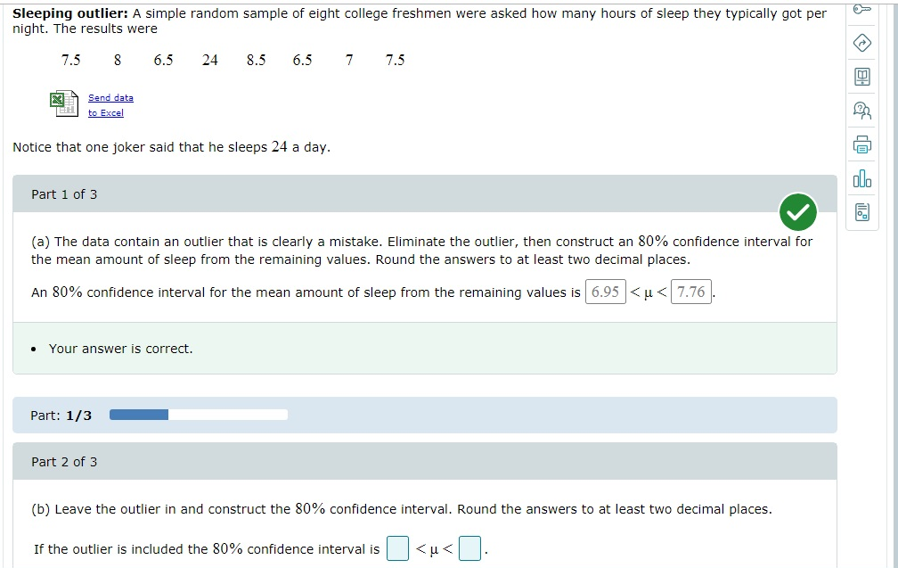 Sleeping outlier: A simple random sample of eight college freshmen were asked how many hours of sleep they typically got per
night. The results were
7.5 8
Send data
to Excel
Part 1 of 3
Notice that one joker said that he sleeps 24 a day.
6.5 24
. Your answer is correct.
Part: 1/3
8.5 6.5
(a) The data contain an outlier that is clearly a mistake. Eliminate the outlier, then construct an 80% confidence interval for
the mean amount of sleep from the remaining values. Round the answers to at least two decimal places.
An 80% confidence interval for the mean amount of sleep from the remaining values is 6.95<u- 7.76
Part 2 of 3
7 7.5
(b) Leave the outlier in and construct the 80% confidence interval. Round the answers to at least two decimal places.
<0.
If the outlier is included the 80% confidence interval is
<µ<
!
2
La
olo