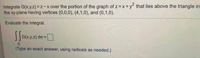 Integrate G(x,y,z)=z-x over the portion of the graph of z=x + y2 that lies above the triangle in
the xy-plane having vertices (0,0,0), (4,1,0), and (0,1,0).
Evaluate the integral.
-0
G(x,y,z) do =
S
(Type an exact answer, using radicals as needed.)