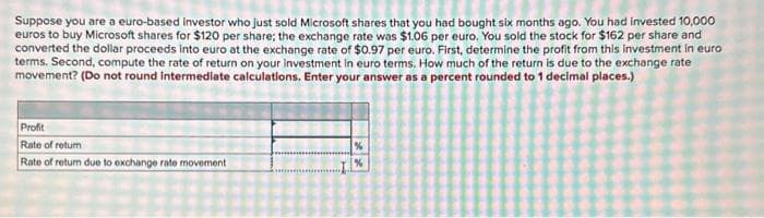 Suppose you are a euro-based investor who just sold Microsoft shares that you had bought six months ago. You had invested 10,000
euros to buy Microsoft shares for $120 per share; the exchange rate was $1.06 per euro. You sold the stock for $162 per share and
converted the dollar proceeds into euro at the exchange rate of $0.97 per euro. First, determine the profit from this investment in euro
terms. Second, compute the rate of return on your investment in euro terms. How much of the return is due to the exchange rate
movement? (Do not round Intermediate calculations. Enter your answer as a percent rounded to 1 decimal places.)
Profit
Rate of retur
Rate of return due to exchange rate movement
%
%