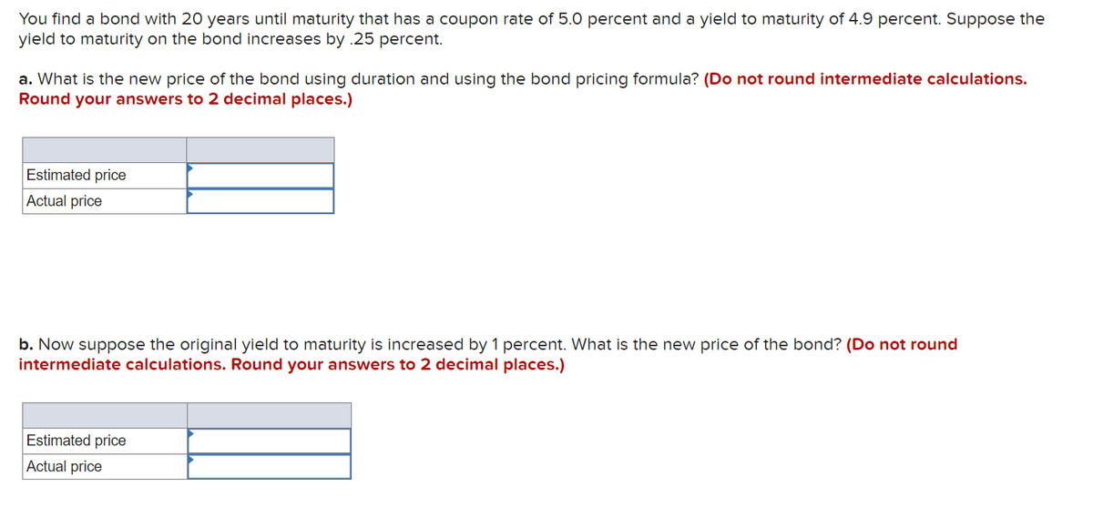You find a bond with 20 years until maturity that has a coupon rate of 5.0 percent and a yield to maturity of 4.9 percent. Suppose the
yield to maturity on the bond increases by .25 percent.
a. What is the new price of the bond using duration and using the bond pricing formula? (Do not round intermediate calculations.
Round your answers to 2 decimal places.)
Estimated price
Actual price
b. Now suppose the original yield to maturity is increased by 1 percent. What is the new price of the bond? (Do not round
intermediate calculations. Round your answers to 2 decimal places.)
Estimated price
Actual price