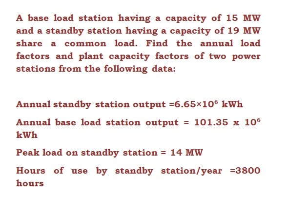 A base load station having a capacity of 15 MW
and a standby station having a capacity of 19 MW
share a common load. Find the annual load
factors and plant capacity factors of two power
stations from the following data:
Annual standby station output =6.65×106 kWh
Annual base load station output = 101.35 x 106
kWh
Peak load on standby station = 14 MW
Hours of use by standby station/year =3800
hours