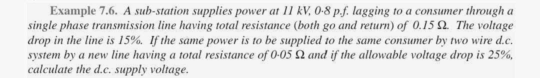 Example 7.6. A sub-station supplies power at 11 kV, 0-8 p.f. lagging to a consumer through a
single phase transmission line having total resistance (both go and return) of 0.15 2. The voltage
drop in the line is 15%. If the same power is to be supplied to the same consumer by two wire d.c.
system by a new line having a total resistance of 0.05 and if the allowable voltage drop is 25%,
calculate the d.c. supply voltage.