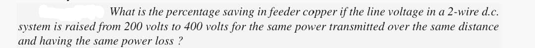 What is the percentage saving in feeder copper if the line voltage in a 2-wire d.c.
system is raised from 200 volts to 400 volts for the same power transmitted over the same distance
and having the same power loss?