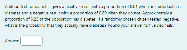 A blood test for diabetes gives a positive result with a proportion of 0.81 when an individual has
diabetes and a negative result with a proportion of 0.89 when they do not. Approximately a
proportion of 0.23 of the population has diabetes. If a randomly chosen citizen tested negative,
what is the probability that they actually have diabetes? Round your answer to five decimals.
Answer: