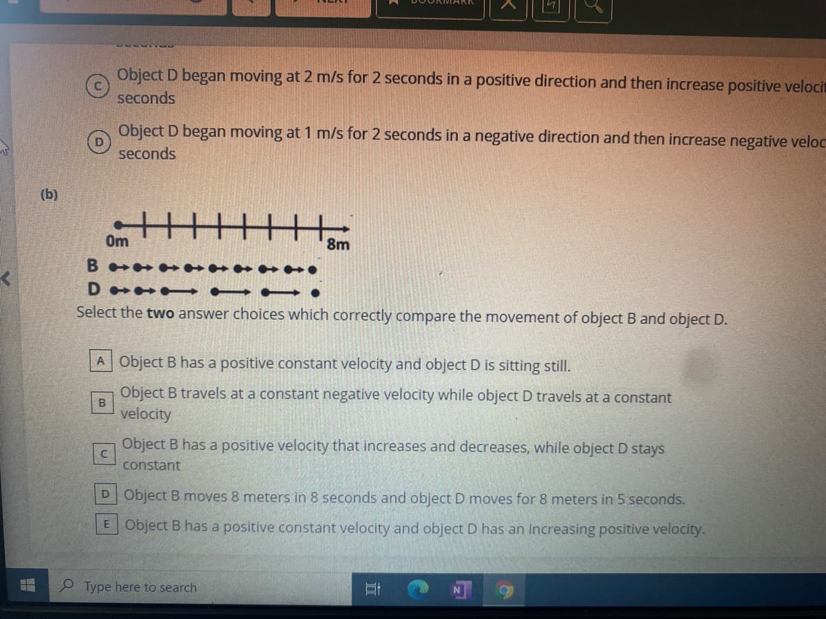 Object D began moving at 2 m/s for 2 seconds in a positive direction and then increase positive velocit
seconds
Object D began moving at 1 m/s for 2 seconds in a negative direction and then increase negative veloc
seconds
(b)
0m
8m
D • → - – •
Select the two answer choices which correctly compare the movement of object B and object D.
A Object B has a positive constant velocity and object D is sitting still.
Object B travels at a constant negative velocity while object D travels at a constant
B
velocity
Object B has a positive velocity that increases and decreases, while object D stays
constant
D Object B moves 8 meters in 8 seconds and object D moves for 8 meters in 5 seconds.
E Object B has a positive constant velocity and object D has an increasing positive velocity.
Type here to search
