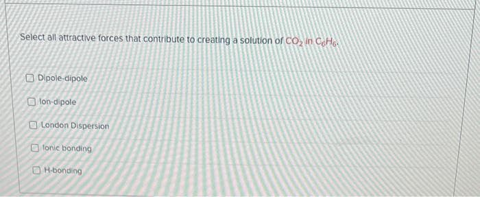 Select all attractive forces that contribute to creating a solution of CO₂ in CeHe
Dipole-dipole
lon-dipole
London Dispersion
fonic bonding
H-bonding