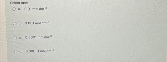 Select one:
O a. 0.01 mol dm-3
O b. 0.001 mol dm-3
O c. 0.0001 mol dm-3
O d. 0.00001 mol dm-3