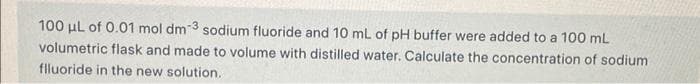 100 μL of 0.01 mol dm 3 sodium fluoride and 10 mL of pH buffer were added to a 100 mL
volumetric flask and made to volume with distilled water. Calculate the concentration of sodium
flluoride in the new solution.