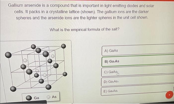 Gallium arsenide is a compound that is important in light emitting diodes and solar
cells. It packs in a crystalline lattice (shown). The gallium ions are the darker
spheres and the arsenide ions are the lighter spheres in the unit cell shown.
What is the empirical formula of the salt?
Ga
As
A) GaAs
B) Ga:As
C) GaAs
D) Ga.As.
E) Ga.As.