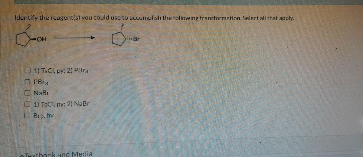 Identify the reagent(s) you could use to accomplish the following transformation. Select all that apply.
COH
OH
1) TsCl, py; 2) PBr3
OPBr3
NaBr
1) TsCl, py; 2) NaBr
Br₂, hv
-Textbook and Media
Br