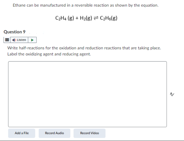 Ethane can be manufactured in a reversible reaction as shown by the equation.
Question 9
Listen
C₂H4 (g) + H₂(g) = C₂H6(g)
Write half-reactions for the oxidation and reduction reactions that are taking place.
Label the oxidizing agent and reducing agent.
Add a File
Record Audio
Record Video
A