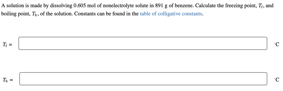 A solution is made by dissolving 0.605 mol of nonelectrolyte solute in 891 g of benzene. Calculate the freezing point, Tf, and
boiling point, Tü, of the solution. Constants can be found in the table of colligative constants.
Tf =
Tb =
°C
°C