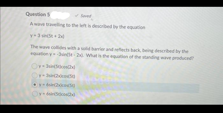 Question 5
Saved
A wave travelling to the left is described by the equation
y = 3 sin(5t + 2x)
The wave collides with a solid barrier and reflects back, being described by the
equation y=-3sin(5t-2x). What is the equation of the standing wave produced?
Oy=3sin(5t)cos(2x)
y=3sin(2x)cos(5t)
y = 6sin(2x)cos(5t)
y = 6sin(5t)cos(2x)