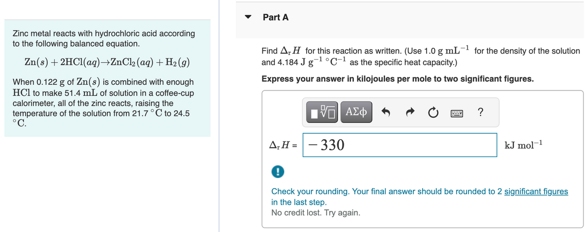 Zinc metal reacts with hydrochloric acid according
to the following balanced equation.
Zn(s) + 2HCl(aq)→ZnCl₂ (aq) + H₂ (9)
When 0.122 g of Zn(s) is combined with enough
HCl to make 51.4 mL of solution in a coffee-cup
calorimeter, all of the zinc reacts, raising the
temperature of the solution from 21.7 °C to 24.5
°C.
Part A
Find A H for this reaction as written. (Use 1.0 g mL-¹ for the density of the solution
and 4.184 J g-¹ °C-1 as the specific heat capacity.)
-1 o
Express your answer in kilojoules per mole to two significant figures.
17 ΑΣΦ
A₁H=-330
?
kJ mol-1
!
Check your rounding. Your final answer should be rounded to 2 significant figures
in the last step.
No credit lost. Try again.