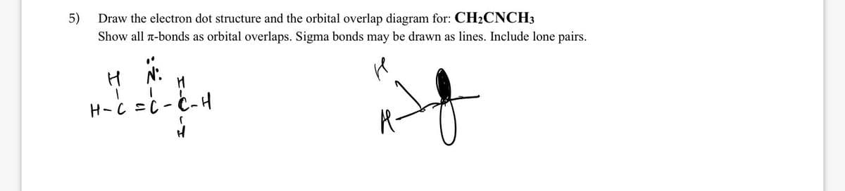 5)
Draw the electron dot structure and the orbital overlap diagram for: CH₂CNCH3
Show all r-bonds as orbital overlaps. Sigma bonds may be drawn as lines. Include lone pairs.
H
ܐܕܕ
H
-
Ht et H