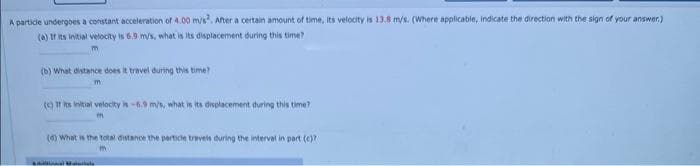 A particle undergoes a constant acceleration of 4.00 m/s². After a certain amount of time, its velocity is 13.8 m/s. (Where applicable, indicate the direction with the sign of your answer.)
(a) If its initial velocity is 6.9 m/s, what is its displacement during this time?
(b) What distance does it travel during this time?
(c) If its initial velocity is -6.9 m/s, what is its displacement during this time?
(6) What is the total distance the particle travels during the interval in part (c)?
m
Audional Materiale