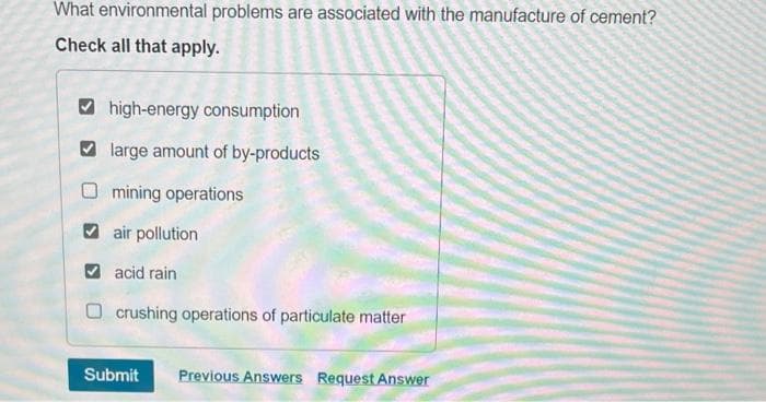 What environmental problems are associated with the manufacture of cement?
Check all that apply.
high-energy consumption
large amount of by-products
mining operations
air pollution
acid rain
crushing operations of particulate matter
Submit
Previous Answers Request Answer