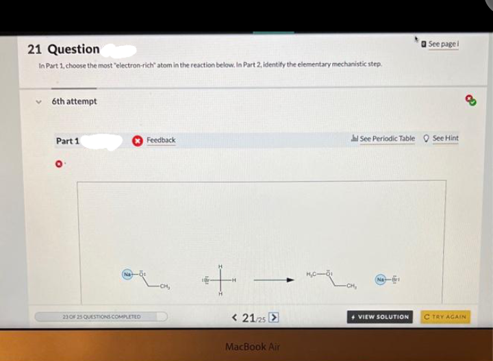 21 Question
In Part 1, choose the most "electron-rich" atom in the reaction below. In Part 2, identify the elementary mechanistic step.
✓6th attempt
Part 1
23 OF 25 QUESTIONS COMPLETED
Feedback
-CH₂
+
<21/25 >
MacBook Air
See page l
See Periodic Table See Hint
8
+ VIEW SOLUTION C TRY AGAIN