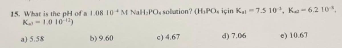 15. What is the pH of a 1.08 10 M NaH₂PO4 solution? (H₂PO4 için Kal = 7.5 10³, K₂2-6.2 108,
K₁3 = 1.0 10-¹2)
a) 5.58
b) 9.60
c) 4.67
d) 7.06
e) 10.67