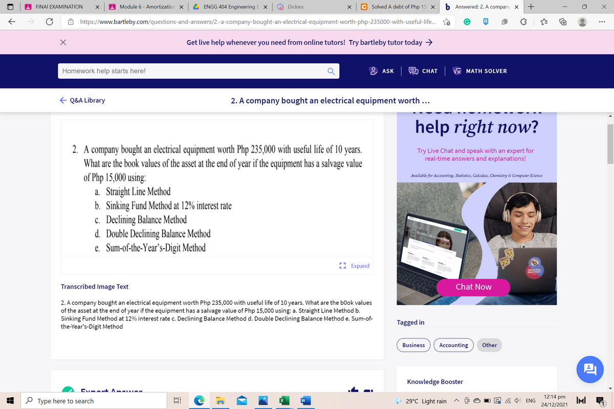 FINAI EXAMINATION
Module 6 - Amortization X
ENGG 404 Engineering E X
A Dickies
Solved A debt of Php 15 X
Answered: 2. A company X
https://www.bartleby.com/questions-and-answers/2.-a-company-bought-an-electrical-equipment-worth-php-235000-with-useful-life.
Get live help whenever you need from online tutors! Try bartleby tutor today →
Homework help starts here!
& ASK R CHAT
VX MATH SOLVER
E Q&A Library
2. A company bought an electrical equipment worth ...
help right now?
2. A company bought an electrical equipment worth Php 235,000 with useful life of 10 years.
What are the book values of the asset at the end of year if the equipment has a salvage value
of Php 15,000 using:
a. Straight Line Method
b. Sinking Fund Method at 12% interest rate
c. Declining Balance Method
d. Double Declining Balance Method
e. Sum-of-the-Year's-Digit Method
Try Live Chat and speak with an expert for
real-time answers and explanations!
Available for Accounting, Statistics, Calculus, Chemistry & Computer Science
An casier way lo study hard
I Expand
Transcribed Image Text
Chat Now
2. A company bought an electrical equipment worth Php 235,000 with useful life of 10 years. What are the b0ok values
of the asset at the end of year if the equipment has a salvage value of Php 15,000 using: a. Straight Line Method b.
Sinking Fund Method at 12% interest rate c. Declining Balance Method d. Double Declining Balance Method e. Sum-of-
Tagged in
the-Year's-Digit Method
Business
Accounting
Other
Knowledge Booster
Evnent Ancu wer
12:14 pm
2 Type here to search
G ») ENG
IMI
w
29°C Light rain
24/12/2021
+
i
