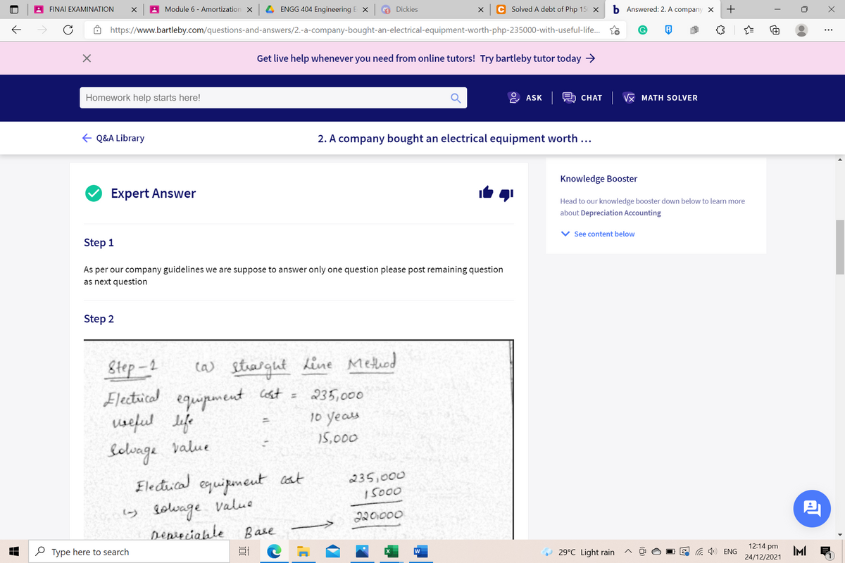 FINAI EXAMINATION
Module 6 - Amortization X
ENGG 404 Engineering E X
A Dickies
Solved A debt of Php 15 X
Answered: 2. A company X
https://www.bartleby.com/questions-and-answers/2.-a-company-bought-an-electrical-equipment-worth-php-235000-with-useful-life.
Get live help whenever you need from online tutors! Try bartleby tutor today →
Homework help starts here!
& ASK R CHAT
Vx MATH SOLVER
E Q&A Library
2. A company bought an electrical equipment worth ...
Knowledge Booster
Expert Answer
Head to our knowledge booster down below to learn more
about Depreciation Accounting
See content below
Step 1
As per our company guidelines we are suppose to answer only one question please post remaining question
as next question
Step 2
Step-2
Electical equipmeent cost =
useful lefe
Selvage value
Electical equipmeut cat
y lolvage value
Depieciable
ca) strargut dine Methed
235,000
10 yeas
%3D
15,000
235,000
15000
220000
Base
12:14 pm
2 Type here to search
G ») ENG
IMI
w
29°C Light rain
24/12/2021
+
(8)
