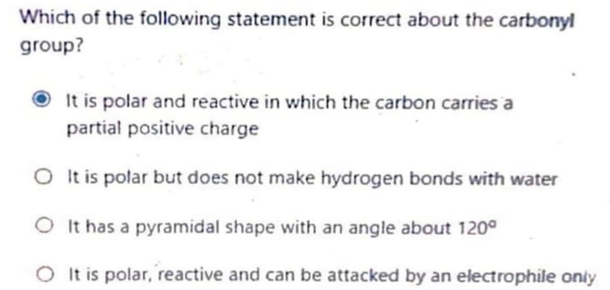 Which of the following statement is correct about the carbonyl
group?
It is polar and reactive in which the carbon carries a
partial positive charge
O t is połar but does not make hydrogen bonds with water
O It has a pyramidal shape with an angle about 120°
O It is polar, reactive and can be attacked by an electrophile oniy
