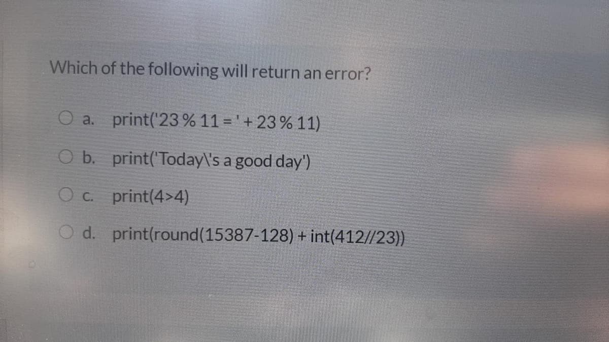 Which of the following will return an error?
a. print('23 % 11 = ' + 23 % 11)
O b. print('Today\'s a good day')
O C.
print(4>4)
O d. print(round(15387-128) + int(412//23))
