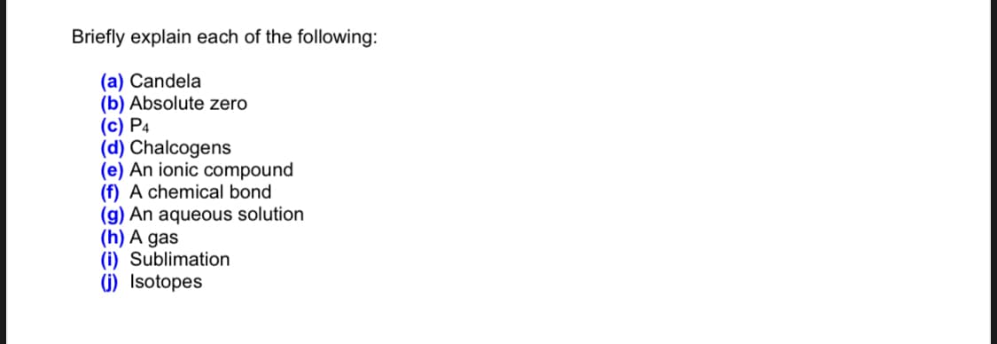 Briefly explain each of the following:
(a) Candela
(b) Absolute zero
(c) P4
(d) Chalcogens
(e) An ionic compound
(f) A chemical bond
(g) An aqueous solution
(h) A gas
(i) Sublimation
(j) Isotopes
