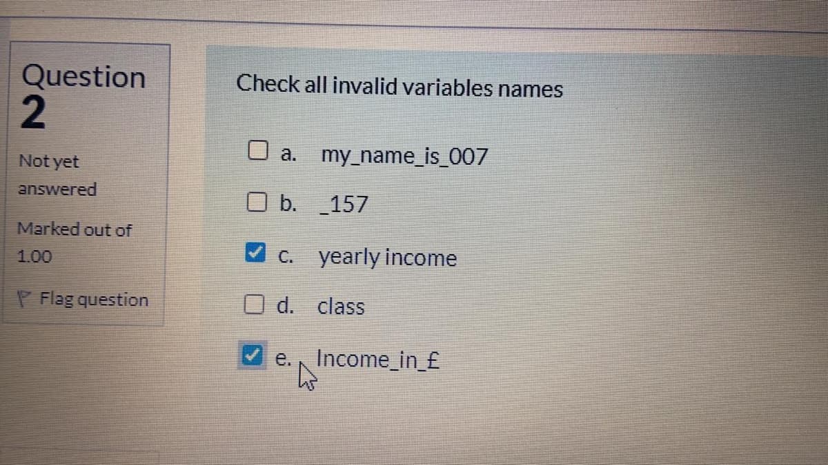 Question
Check all invalid variables names
O a.
my_name_is_007
Not yet
answered
O b. 157
Marked out of
1.00
C.
yearly income
P Flag question
d. class
e. Income_in_£
