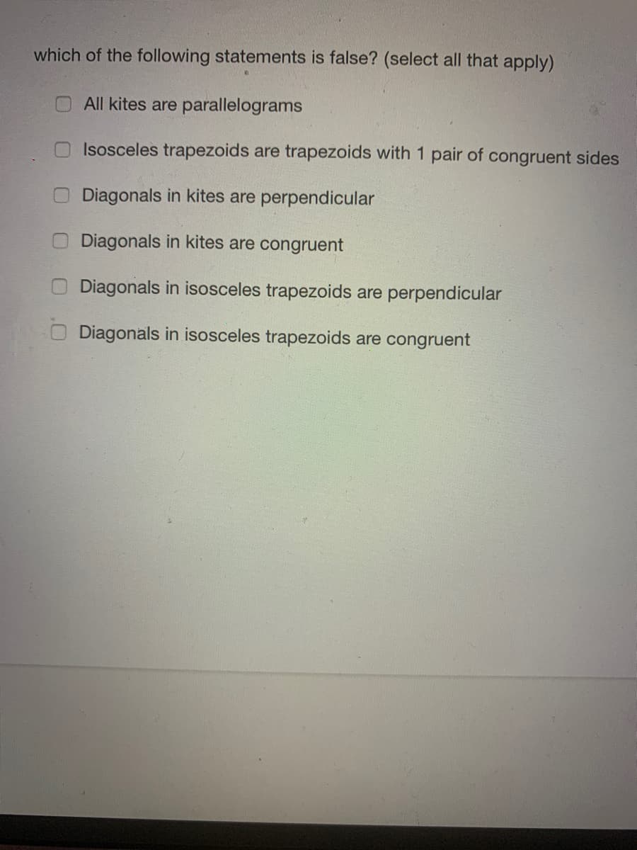 which of the following statements is false? (select all that apply)
All kites are parallelograms
Isosceles trapezoids are trapezoids with 1 pair of congruent sides
Diagonals in kites are perpendicular
Diagonals in kites are congruent
Diagonals in isosceles trapezoids are perpendicular
O Diagonals in isosceles trapezoids are congruent
0 0.0
