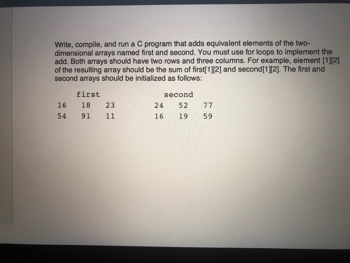 Write, compile, and run a C program that adds equivalent elements of the two-
dimensional arrays named first and second. You must use for loops to implement the
add. Both arrays should have two rows and three columns. For example, element [1][2]
of the resulting array should be the sum of first[1][2] and second[1][2]. The first and
second arrays should be initialized as follows:
first
second
16
18
23
24
52
77
54
91
11
16
19
59
