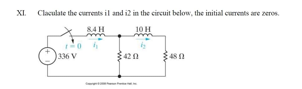 XI.
Claculate the currents il and i2 in the circuit below, the initial currents are zeros.
8.4 H
10 H
t= 0
i
336 V
42 N
48 N
Copyright O 2008 Pearson Prentice Hall, Inc.
