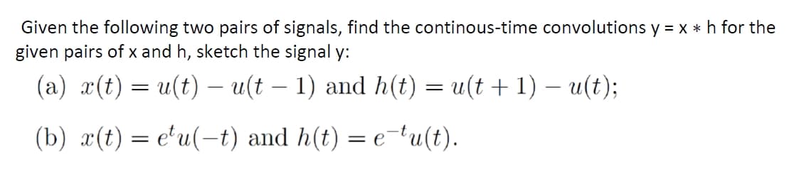 Given the following two pairs of signals, find the continous-time convolutions y = x *h for the
given pairs of x and h, sketch the signal y:
(a) x(t) = u(t) – u(t – 1) and h(t) = u(t + 1) – u(t);
(b) x(t) = e'u(-t) and h(t) = e-tu(t).
