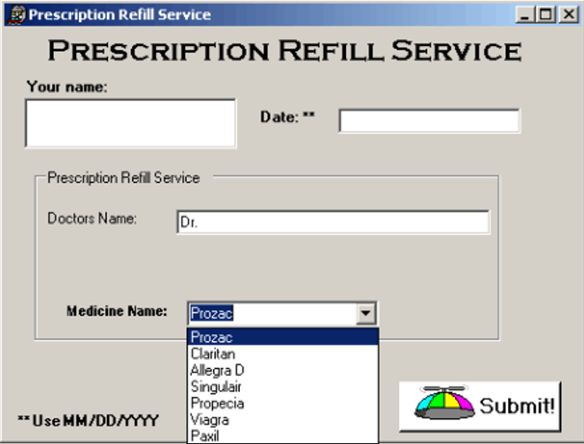 Prescription Refill Service
PRESCRIPTION REFILL SERVICE
Your name:
Date: "
Prescription Refil Service
Doctors Name:
Dr.
Medicine Name: Prozac
Prozac
Claritan
Allegra D
Singulair
Propecia
Viagra
Paxil
Submit!
"Use MM/DDAYYYY
