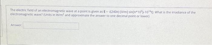 The electric field of an electromagnetic wave at a point is given as E V(240n) (V/m] sin[n*10y-1041). What is the irradiance of the
electromagnetic wave? (Units in W/m? and approximate the answer to one decimal point or lower)
Answer:
