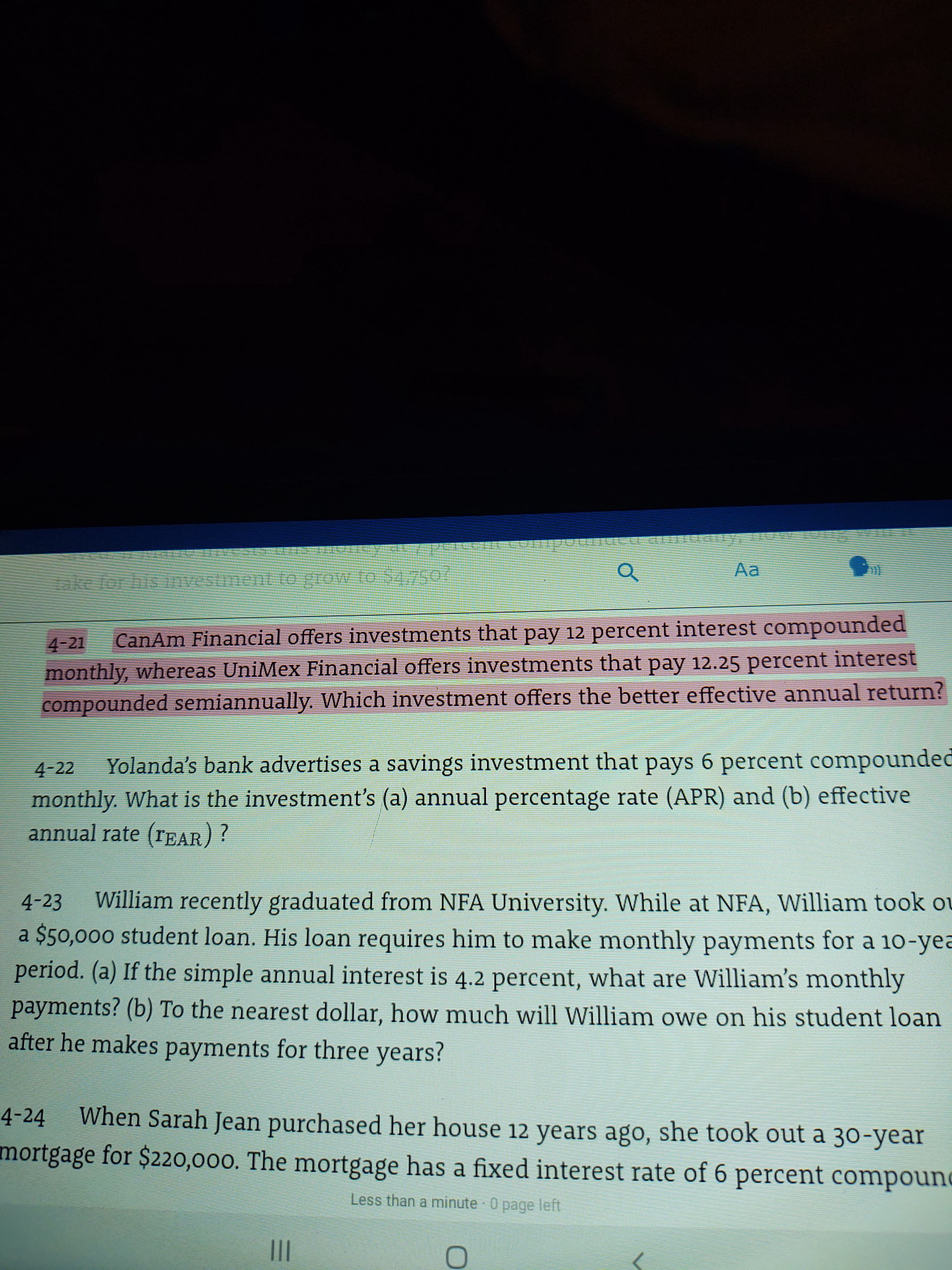 ### Financial Investment Problems

#### Problem 4-21
CanAm Financial offers investments that pay 12 percent interest compounded monthly, whereas UniMex Financial offers investments that pay 12.25 percent interest compounded semiannually. Which investment offers the better effective annual return?

#### Problem 4-22
Yolanda's bank advertises a savings investment that pays 6 percent compounded monthly. What is the investment’s (a) annual percentage rate (APR) and (b) effective annual rate (EAR)?

#### Problem 4-23
William recently graduated from NFA University. While at NFA, William took out a $50,000 student loan. His loan requires him to make monthly payments for a 10-year period. (a) If the simple annual interest is 4.2 percent, what are William’s monthly payments? (b) To the nearest dollar, how much will William owe on his student loan after he makes payments for three years?

#### Problem 4-24
When Sarah Jean purchased her house 12 years ago, she took out a 30-year mortgage for $220,000. The mortgage has a fixed interest rate of 6 percent compounded monthly. How much does she still owe on the mortgage if she has been making the required monthly payments?