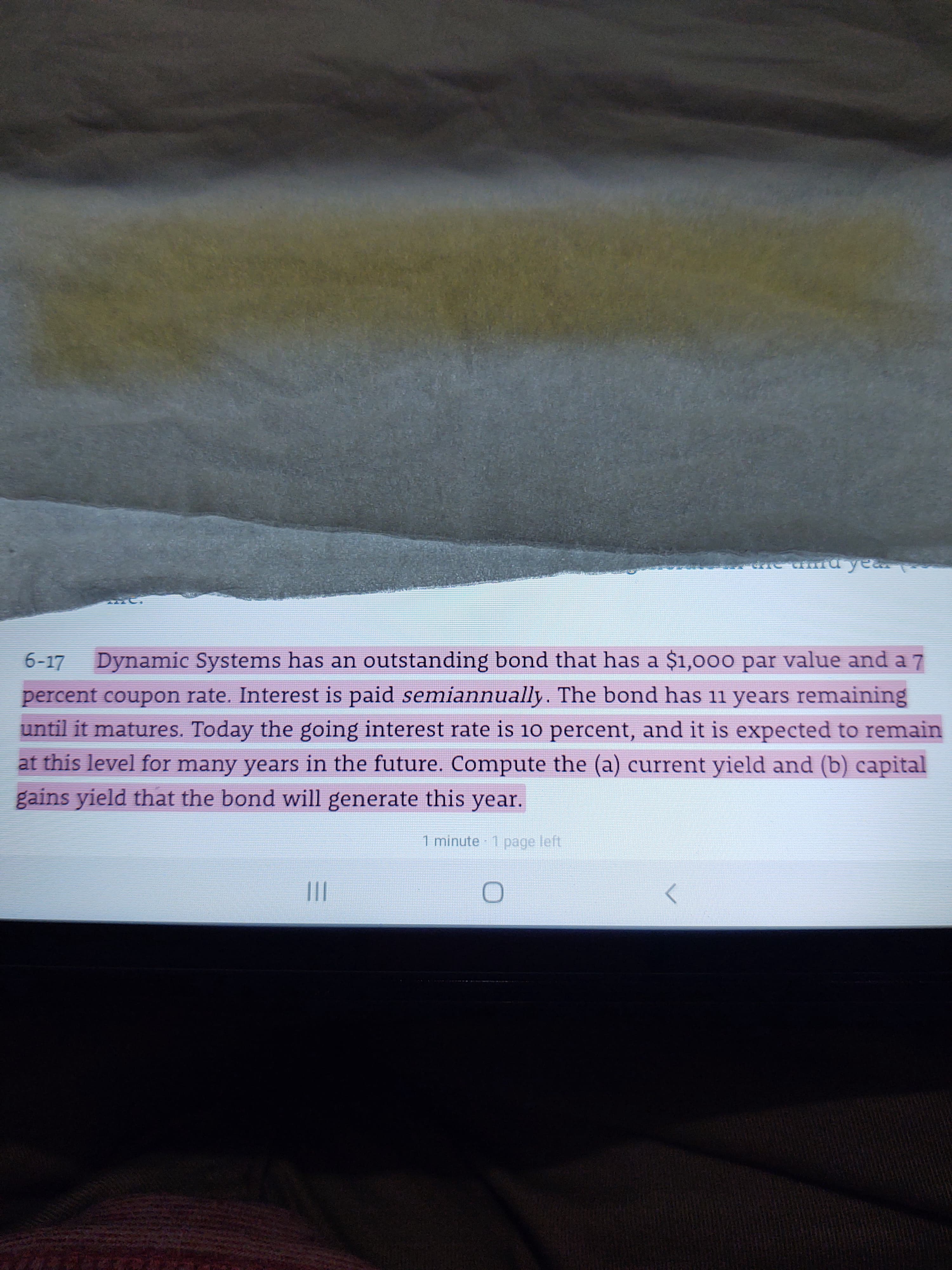 6-17 Dynamic Systems has an outstanding bond that has a $1,000 par value and a 7
percent coupon rate. Interest is paid semiannually. The bond has 11 years remaining
until it matures. Today the going interest rate is 10 percent, and it is expected to remain
at this level for many years in the future. Compute the (a) current yield and (b) capital
gains yield that the bond will generate this year.
