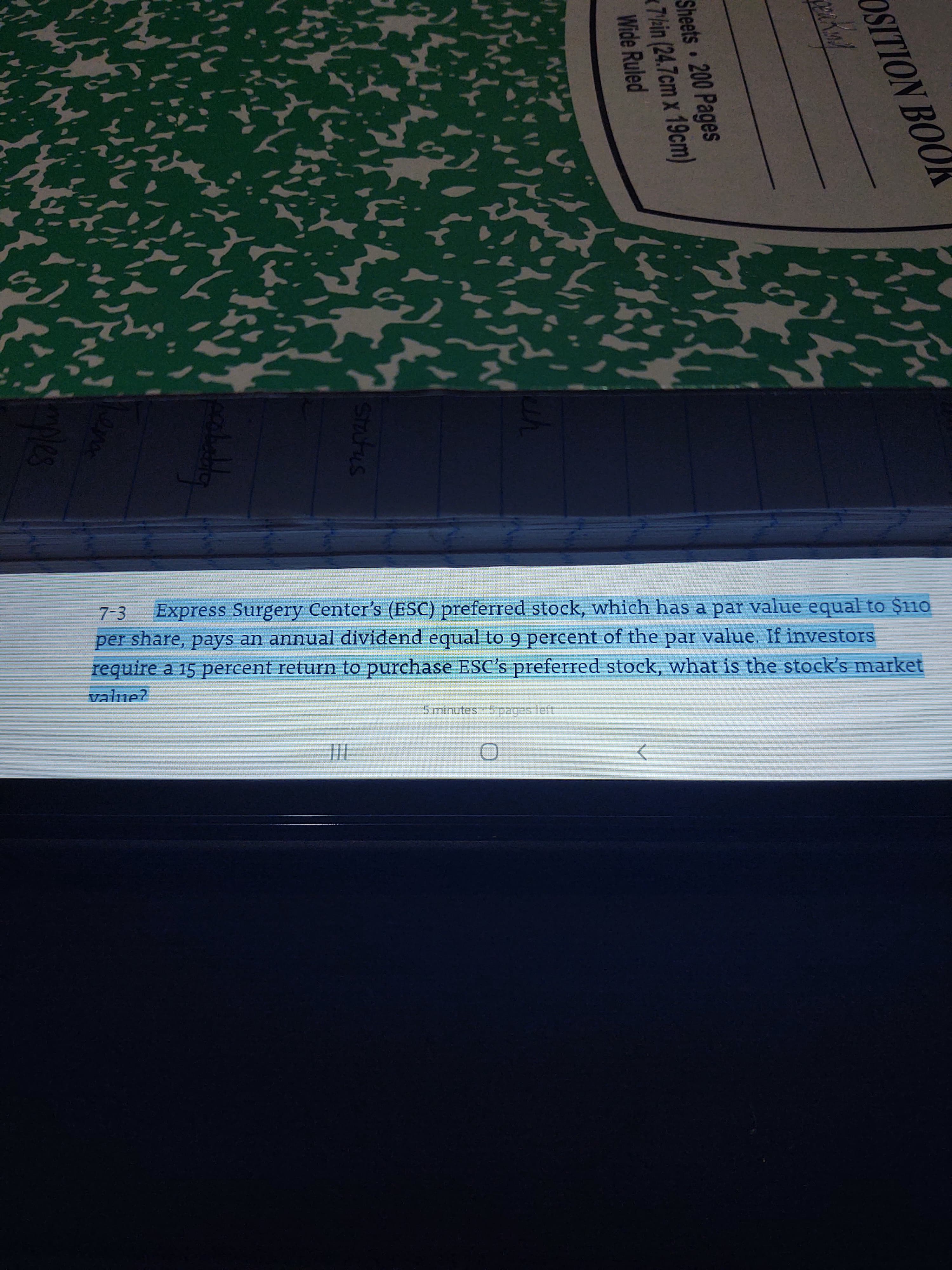 Express Surgery Center's (ESC) preferred stock, which has a par value equal to $110
per share, pays an annual dividend equal to 9 percent of the par value. If investors
require a 15 percent return to purchase ESC's preferred stock, what is the stock's market
7-3
value?
5 minutes 5 pages left
