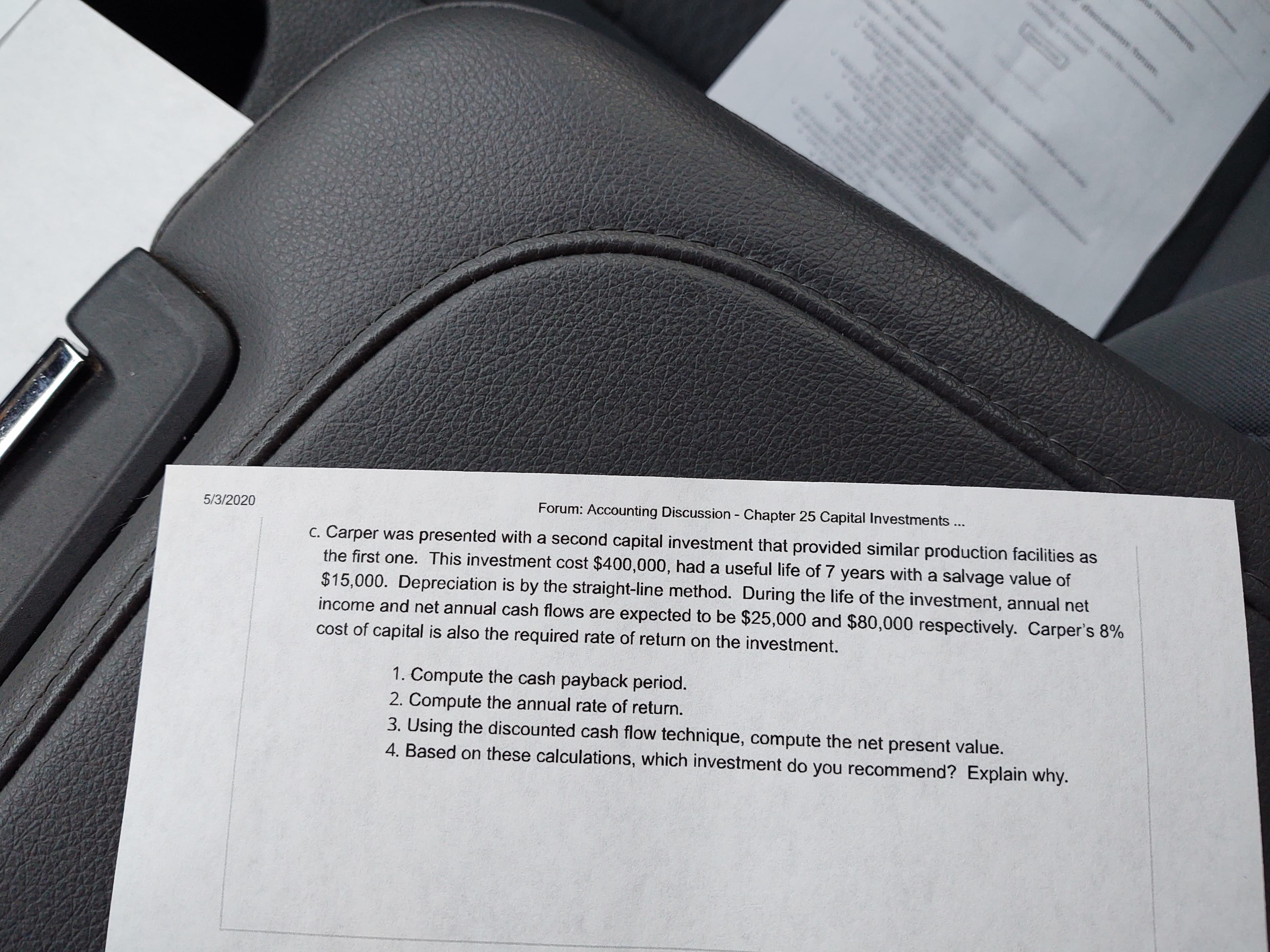 wi the
mwessine
c. Carper was presented with a second capital investment that provided similar production facilities as
the first one. This investment cost $400,000, had a useful life of 7 years with a salvage value of
Forum: Accounting Discussion Chapter 25 Capital Investments...
5/3/2020
$15,000. Depreciation is by the straight-line method. During the life of the investment, annual net
income and net annual cash flows are expected to be $25,000 and $80,000 respectively. Carper's 8%
cost of capital is also the required rate of return on the investment.
1. Compute the cash payback period.
2. Compute the annual rate of return.
3. Using the discounted cash flow technique, compute the net present value.
4. Based on these calculations, which investment do you recommend? Explain why.
