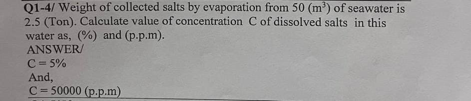 Q1-4/ Weight of collected salts by evaporation from 50 (m³) of seawater is
2.5 (Ton). Calculate value of concentration C of dissolved salts in this
water as, (%) and (p.p.m).
ANSWER/
C = 5%
And,
C= 50000 (p.p.m)