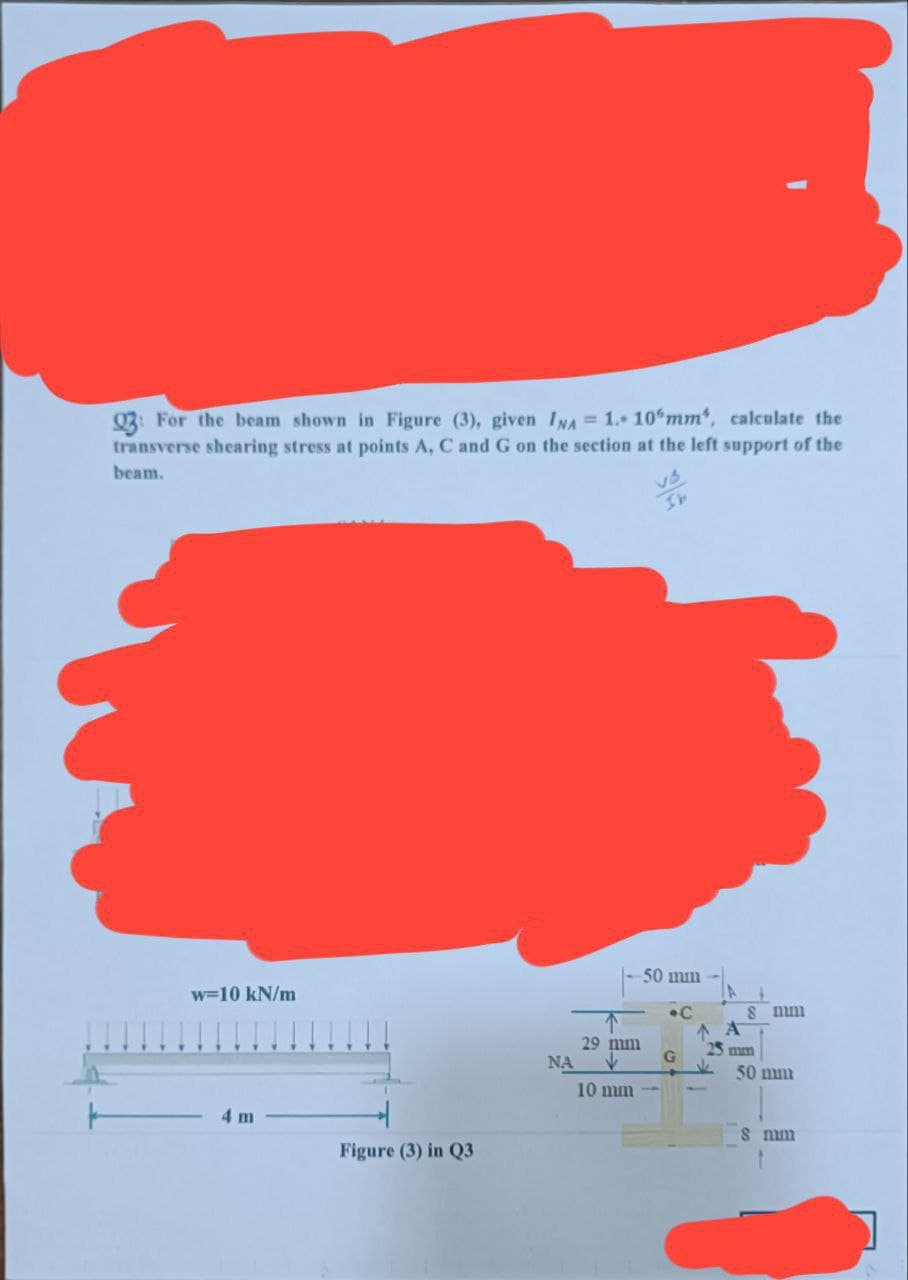Q3: For the beam shown in Figure (3), given INA = 1.- 10 mm", calculate the
transverse shearing stress at points A, C and G on the section at the left support of the
beam.
w=10 kN/m
4 m
Figure (3) in Q3
ΝΑ
29 mm
10 mm
50 mm
G
C
ΔΑ
8 mm
25 mm
50 mm
8 num