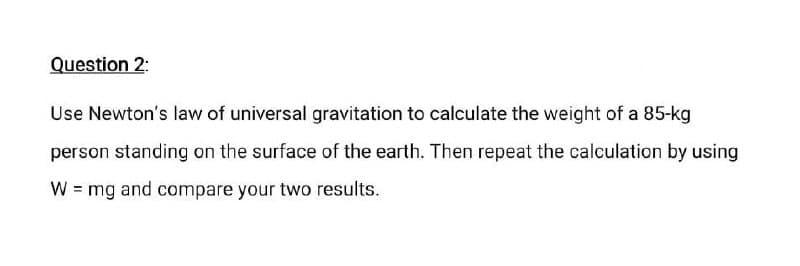 Question 2:
Use Newton's law of universal gravitation to calculate the weight of a 85-kg
person standing on the surface of the earth. Then repeat the calculation by using
W = mg and compare your two results.
