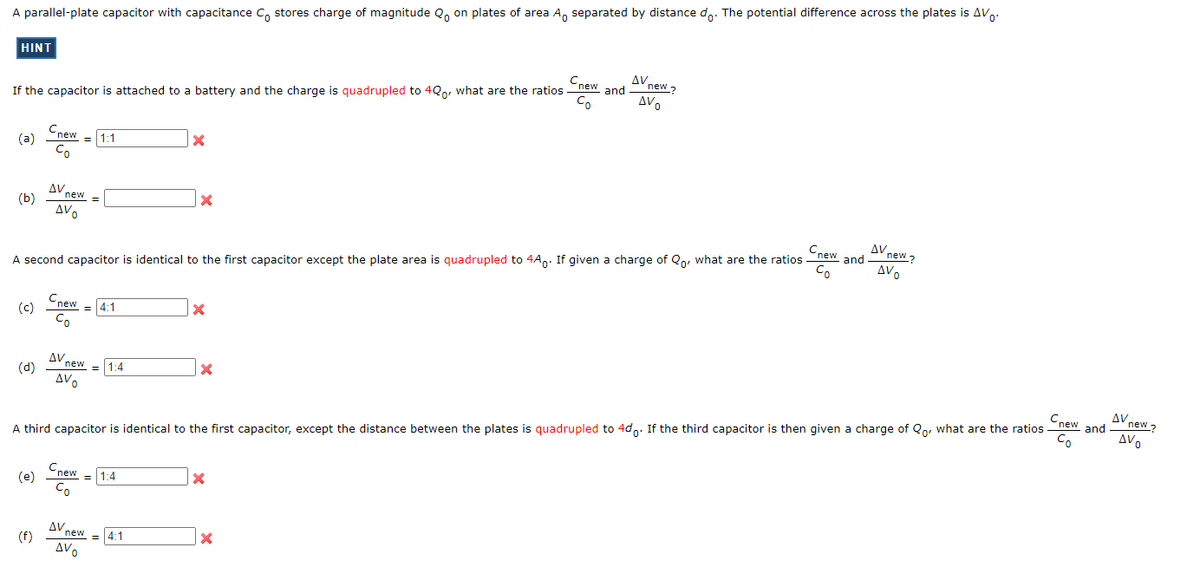 A parallel-plate capacitor with capacitance Co stores charge of magnitude Qo on plates of area A separated by distance do. The potential difference across the plates is AV
HINT
If the capacitor is attached to a battery and the charge is quadrupled to 40o, what are the ratios
(a)
(b)
(c)
(d)
Cnew
Co
(e)
(f)
AV new =
AVO
= 1:1
Cnew
Co
A second capacitor is identical to the first capacitor except the plate area is quadrupled to 4A. If given a charge of Qo, what are the ratios
Cnew
Co
= 4:1
AV new
AVO
Cnew
Co
1:4
= 1:4
X
AV new 4:1
AVO
=
X
X
x
Cnew
A third capacitor is identical to the first capacitor, except the distance between the plates is quadrupled to 4d. If the third capacitor is then given a charge of Qo, what are the ratios -
Cnew and
Co
X
AV ne
X
new?
AVO
and
AV new?
AVO
new and
Co
ΔV,
new?
AVO