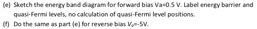 (e) Sketch the energy band diagram for forward bias Va=0.5 V. Label energy barrier and
quasi-Fermi levels, no calculation of quasi-Fermi level positions.
(f) Do the same as part (e) for reverse bias V₁=-5V.