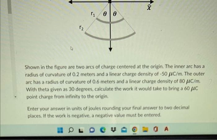 3
1
00
H
X).
Shown in the figure are two arcs of charge centered at the origin. The inner arc has a
radius of curvature of 0.2 meters and a linear charge density of -50 C/m. The outer
arc has a radius of curvature of 0.6 meters and a linear charge density of 80 μC/m.
With theta given as 30 degrees, calculate the work it would take to bring a 60 μC
point charge from infinity to the origin.
Enter your answer in units of joules rounding your final answer to two decimal
places. If the work is negative, a negative value must be entered.
OLDE
OA