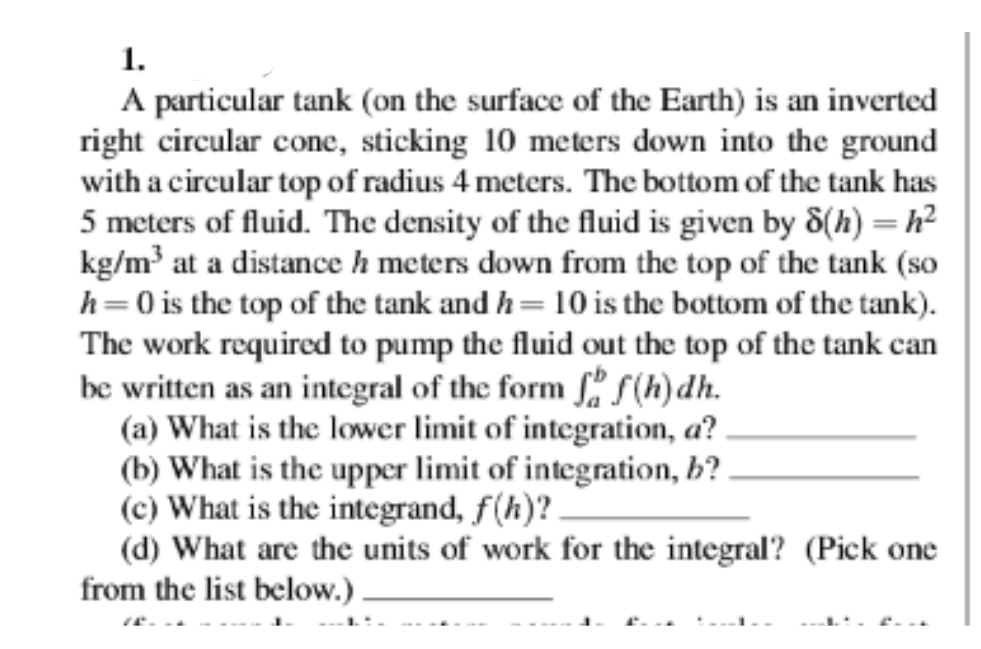 1.
A particular tank (on the surface of the Earth) is an inverted
right circular cone, sticking 10 meters down into the ground
with a circular top of radius 4 meters. The bottom of the tank has
5 meters of fluid. The density of the fluid is given by 8(h) =h²
kg/m³ at a distance h meters down from the top of the tank (so
h=0 is the top of the tank and h= 10 is the bottom of the tank).
The work required to pump the fluid out the top of the tank can
be written as an integral of the form ff(h)dh.
(a) What is the lower limit of integration, a?
(b) What is the upper limit of integration, b?
(c) What is the integrand, f(h)?
(d) What are the units of work for the integral? (Pick one
from the list below.).