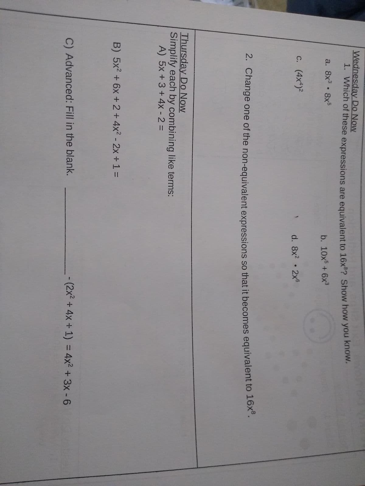 Wednesday Do Now
1. Which of these expressions are equivalent to 16x ? Show how you khow.
a. 8x 8x5
b. 10x + 6x³
c. (4x*)2
d. 8x? 2x6
2. Change one of the non-equivalent expressions so that it becomes equivalent to 16x.
Thursday Do Now
Simplify each by combining like terms:
A) 5x + 3 + 4x - 2 =
B) 5x2 + 6x + 2+ 4x2 - 2x + 1% =
C) Advanced: Fill in the blank.
-(2x² + 4x + 1) = 4x2 + 3x- 6
