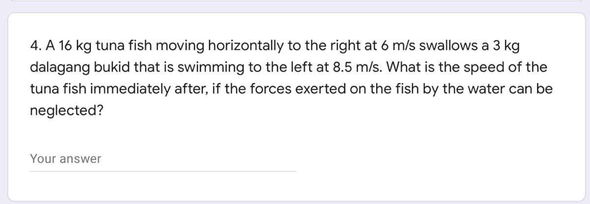 4. A 16 kg tuna fish moving horizontally to the right at 6 m/s swallows a 3 kg
dalagang bukid that is swimming to the left at 8.5 m/s. What is the speed of the
tuna fish immediately after, if the forces exerted on the fish by the water can be
neglected?
Your answer
